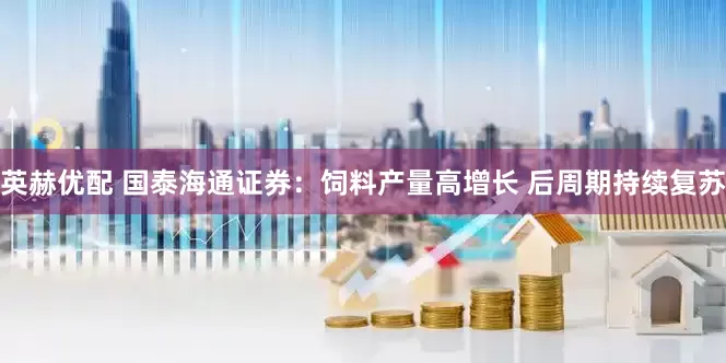 英赫优配 国泰海通证券：饲料产量高增长 后周期持续复苏