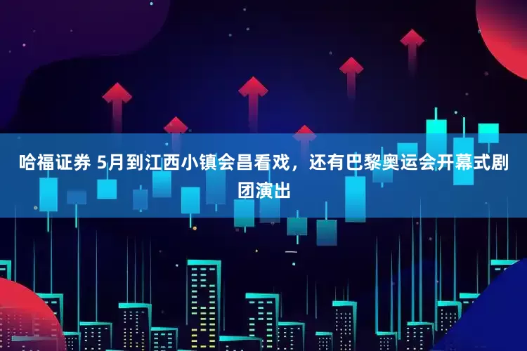 哈福证券 5月到江西小镇会昌看戏，还有巴黎奥运会开幕式剧团演出