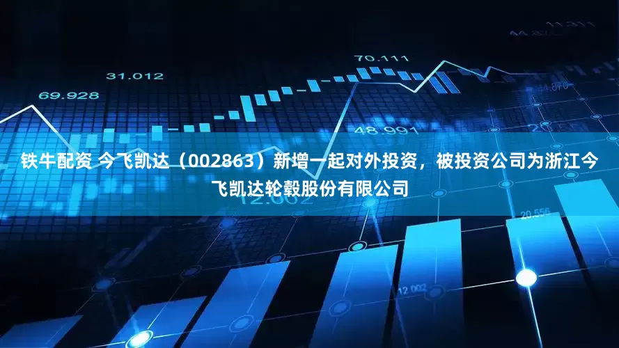 铁牛配资 今飞凯达（002863）新增一起对外投资，被投资公司为浙江今飞凯达轮毂股份有限公司