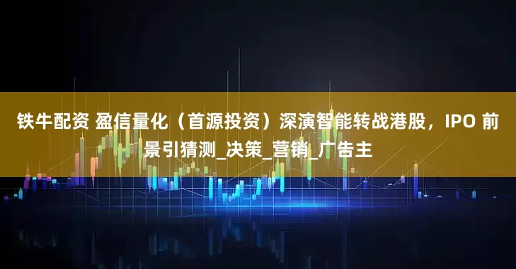 铁牛配资 盈信量化（首源投资）深演智能转战港股，IPO 前景引猜测_决策_营销_广告主