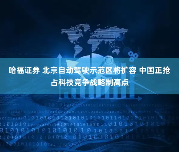哈福证券 北京自动驾驶示范区将扩容 中国正抢占科技竞争战略制高点