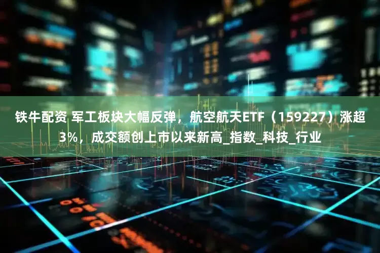 铁牛配资 军工板块大幅反弹，航空航天ETF（159227）涨超3%，成交额创上市以来新高_指数_科技_行业
