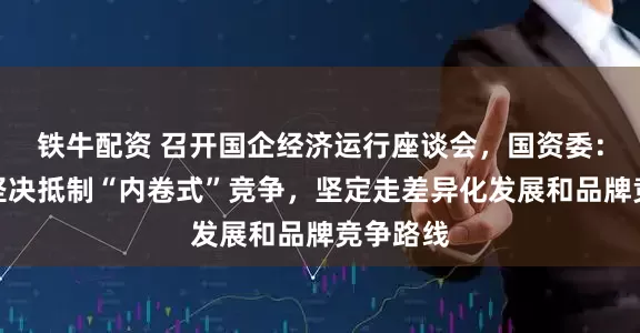 铁牛配资 召开国企经济运行座谈会，国资委：要带头坚决抵制“内卷式”竞争，坚定走差异化发展和品牌竞争路线